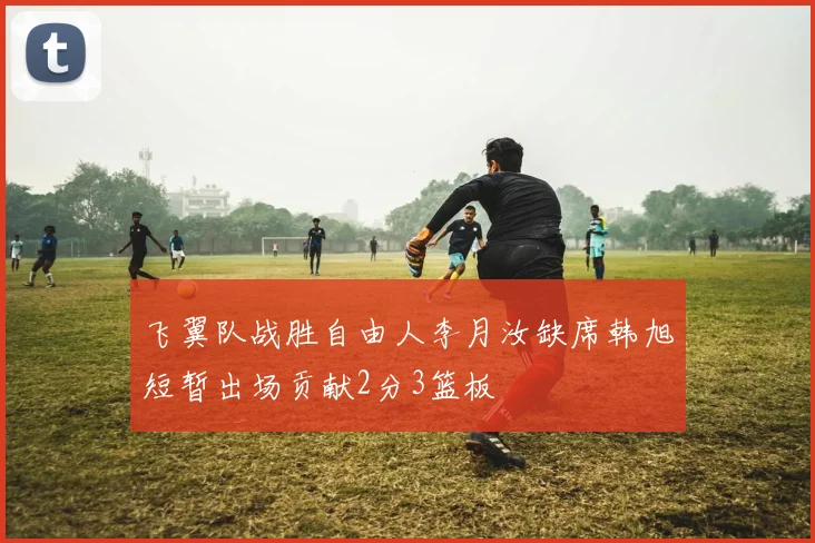 飞翼队战胜自由人李月汝缺席韩旭短暂出场贡献2分3篮板