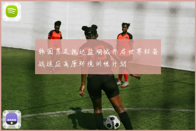 韩国男足抵达盐湖城开启世界杯备战适应高原环境训练计划