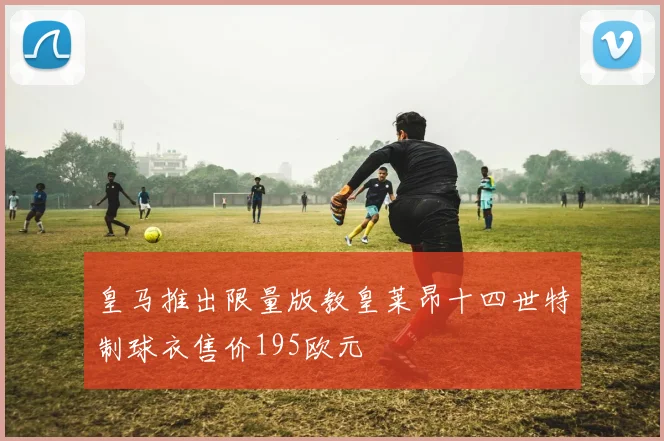 皇马推出限量版教皇莱昂十四世特制球衣售价195欧元