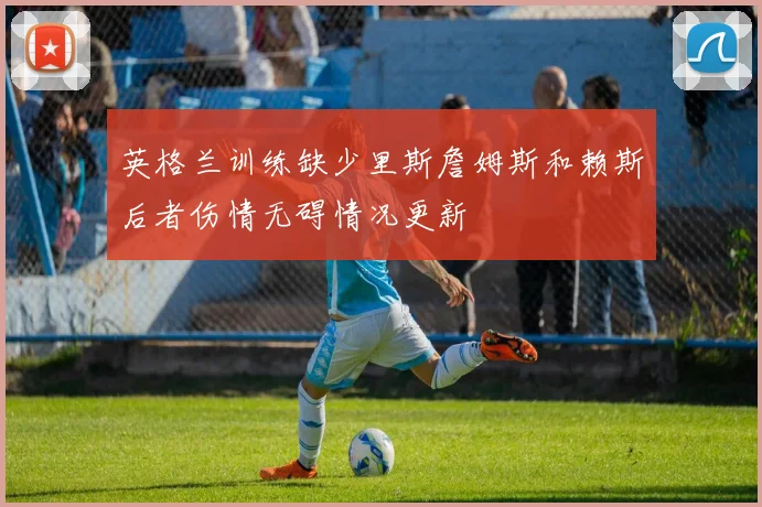 英格兰训练缺少里斯詹姆斯和赖斯后者伤情无碍情况更新