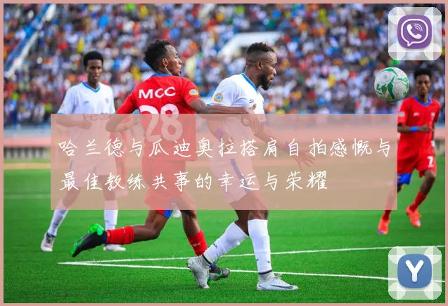 哈兰德与瓜迪奥拉搭肩自拍感慨与最佳教练共事的幸运与荣耀
