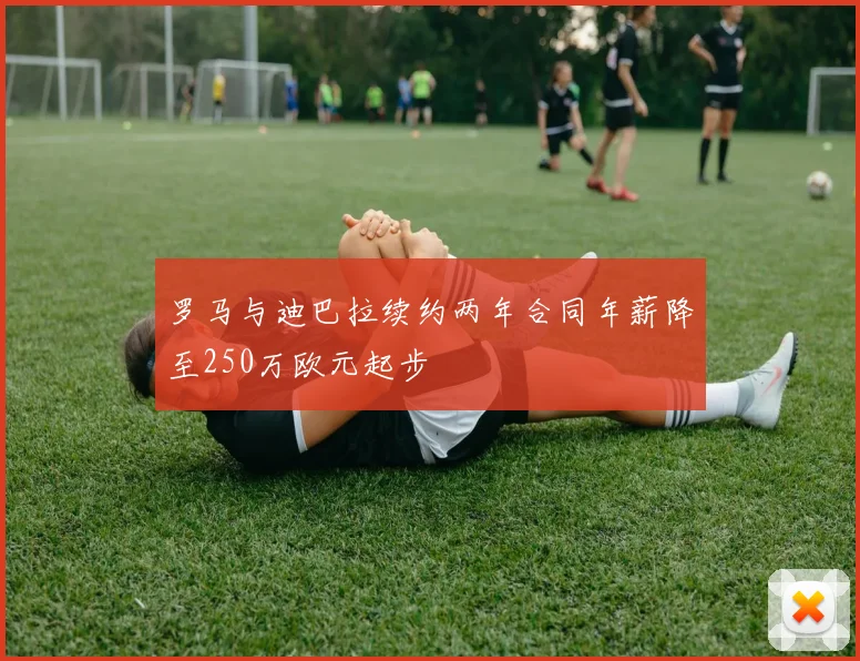 罗马与迪巴拉续约两年合同年薪降至250万欧元起步