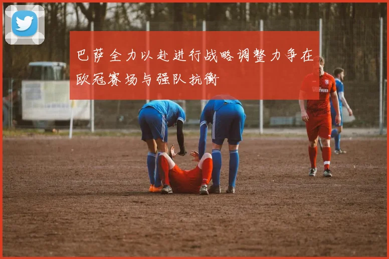 巴萨全力以赴进行战略调整力争在欧冠赛场与强队抗衡