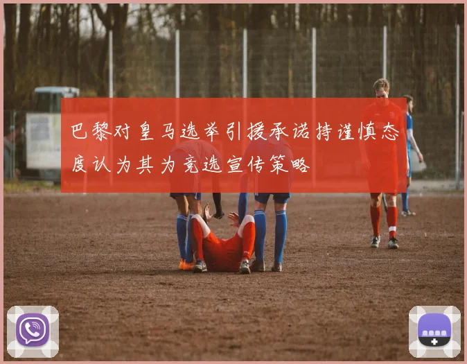 巴黎对皇马选举引援承诺持谨慎态度认为其为竞选宣传策略