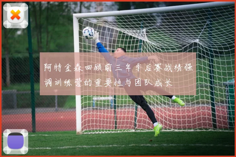 阿特金森回顾前三年季后赛战绩强调训练营的重要性与团队成长