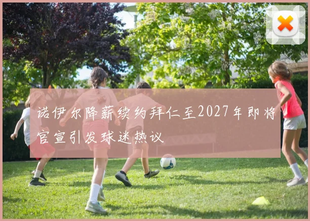 诺伊尔降薪续约拜仁至2027年即将官宣引发球迷热议