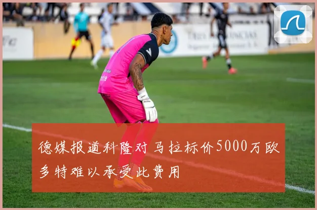 德媒报道科隆对马拉标价5000万欧多特难以承受此费用