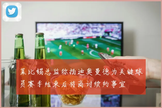 莱比锡总监称扬迪奥曼德为关键球员赛季结束后将商讨续约事宜
