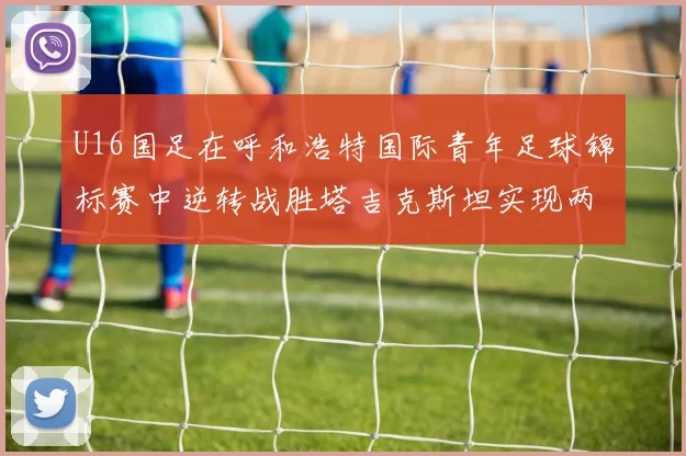U16国足在呼和浩特国际青年足球锦标赛中逆转战胜塔吉克斯坦实现两连胜